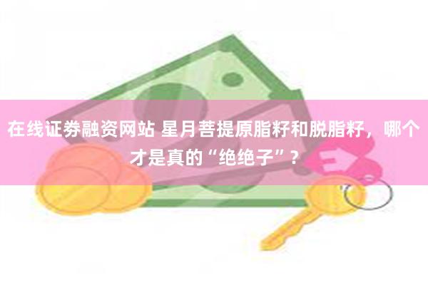 在线证劵融资网站 星月菩提原脂籽和脱脂籽，哪个才是真的“绝绝子”？
