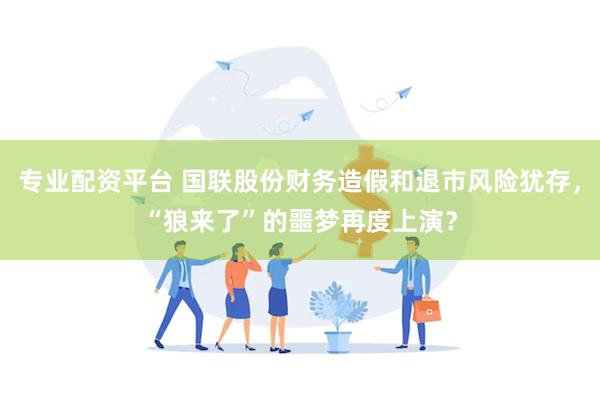 专业配资平台 国联股份财务造假和退市风险犹存，“狼来了”的噩梦再度上演？
