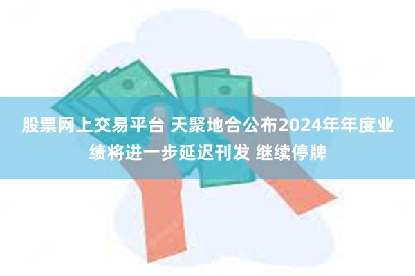 股票网上交易平台 天聚地合公布2024年年度业绩将进一步延迟刊发 继续停牌