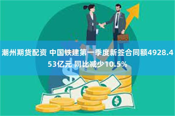 潮州期货配资 中国铁建第一季度新签合同额4928.453亿元 同比减少10.5%