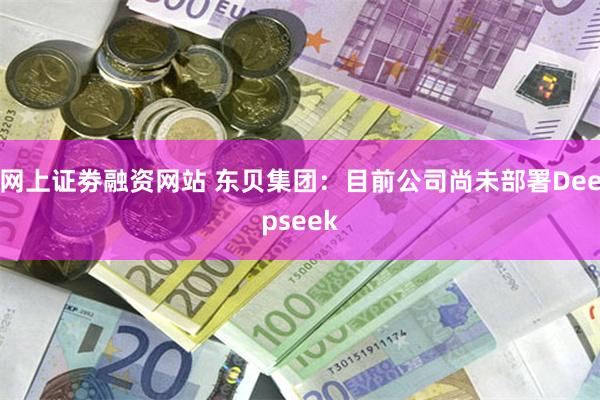 网上证劵融资网站 东贝集团：目前公司尚未部署Deepseek