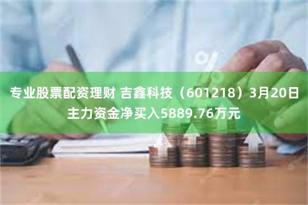 专业股票配资理财 吉鑫科技（601218）3月20日主力资金净买入5889.76万元