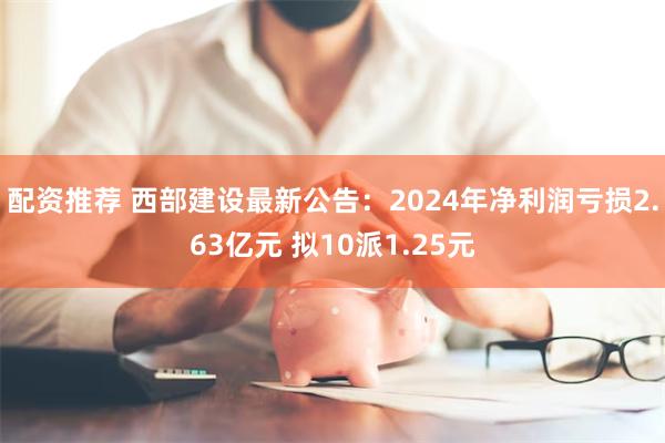 配资推荐 西部建设最新公告：2024年净利润亏损2.63亿元 拟10派1.25元