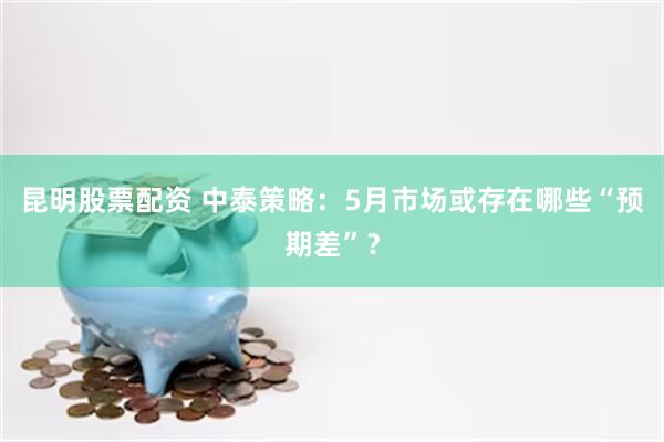 昆明股票配资 中泰策略：5月市场或存在哪些“预期差”？