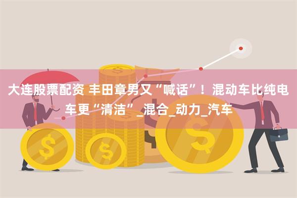 大连股票配资 丰田章男又“喊话”！混动车比纯电车更“清洁”_混合_动力_汽车
