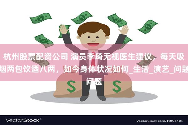 杭州股票配资公司 演员李琦无视医生建议，每天吸烟两包饮酒八两，如今身体状况如何_生活_演艺_问题