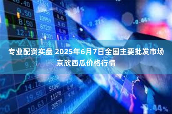 专业配资实盘 2025年6月7日全国主要批发市场京欣西瓜价格行情
