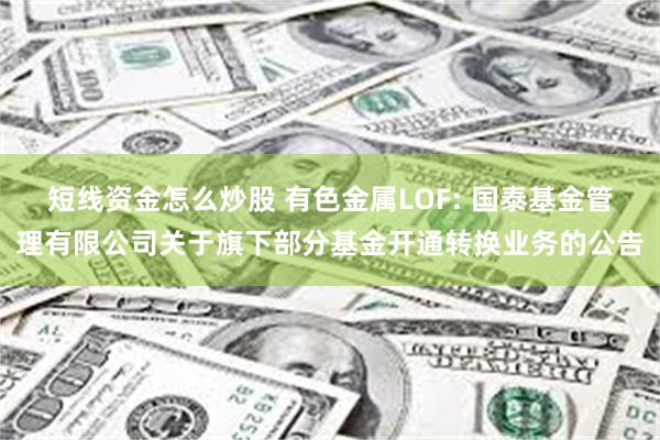 短线资金怎么炒股 有色金属LOF: 国泰基金管理有限公司关于旗下部分基金开通转换业务的公告