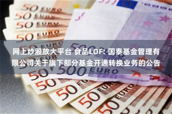 网上炒股放大平台 食品LOF: 国泰基金管理有限公司关于旗下部分基金开通转换业务的公告