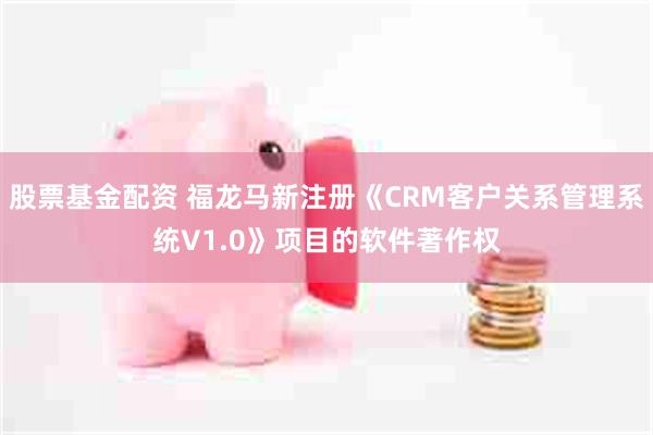 股票基金配资 福龙马新注册《CRM客户关系管理系统V1.0》项目的软件著作权